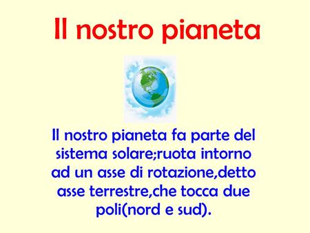 Il nostro pianeta Il nostro pianeta fa parte del sistema solare;ruota intorno ad un asse di rotazione,detto asse terrestre,che tocca due poli(nord e sud).