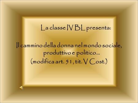 La classe IV BL presenta: Il cammino della donna nel mondo sociale, produttivo e politico… (modifica art. 51, tit. V Cost.)