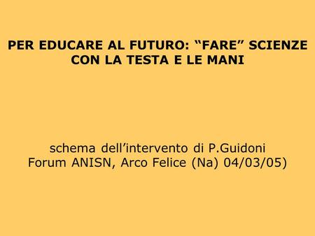 PER EDUCARE AL FUTURO: FARE SCIENZE CON LA TESTA E LE MANI schema dellintervento di P.Guidoni Forum ANISN, Arco Felice (Na) 04/03/05)