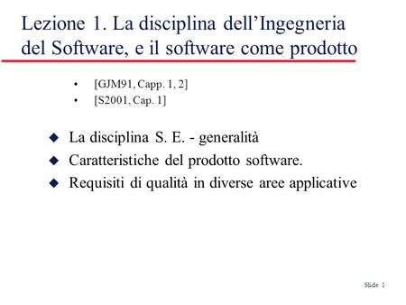 Slide 1 Lezione 1. La disciplina dellIngegneria del Software, e il software come prodotto [GJM91, Capp. 1, 2] [S2001, Cap. 1] La disciplina S. E. - generalità
