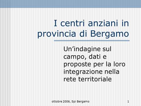 Ottobre 2006, Spi Bergamo1 I centri anziani in provincia di Bergamo Unindagine sul campo, dati e proposte per la loro integrazione nella rete territoriale.