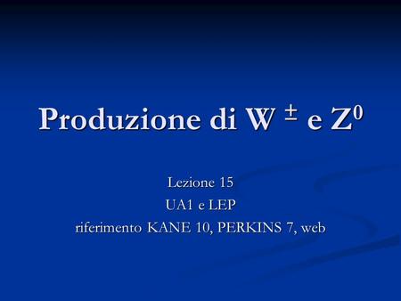 Produzione di W ± e Z 0 Lezione 15 UA1 e LEP riferimento KANE 10, PERKINS 7, web.