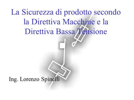 La Sicurezza di prodotto secondo la Direttiva Macchine e la Direttiva Bassa Tensione Ing. Lorenzo Spinelli.