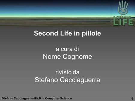 Stefano Cacciaguerra Ph.D in Computer Science 1 Second Life in pillole a cura di Nome Cognome rivisto da Stefano Cacciaguerra.