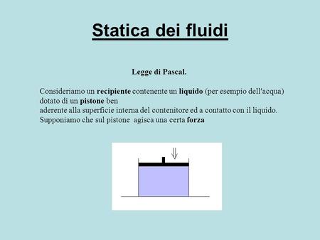 Statica dei fluidi Legge di Pascal. Consideriamo un recipiente contenente un liquido (per esempio dell'acqua) dotato di un pistone ben  aderente alla.