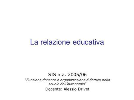 La relazione educativa SIS a.a. 2005/06 Funzione docente e organizzazione didattica nella scuola dellautonomia Docente: Alessio Drivet.