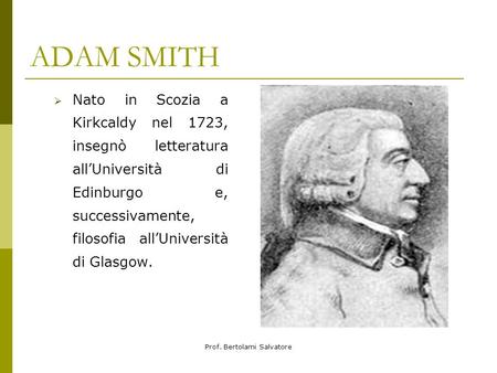 Prof. Bertolami Salvatore ADAM SMITH Nato in Scozia a Kirkcaldy nel 1723, insegnò letteratura allUniversità di Edinburgo e, successivamente, filosofia.