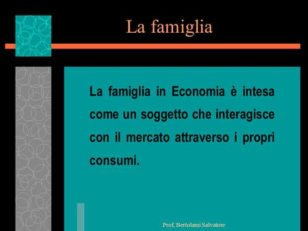 Prof. Bertolami Salvatore La famiglia La famiglia in Economia è intesa come un soggetto che interagisce con il mercato attraverso i propri consumi.