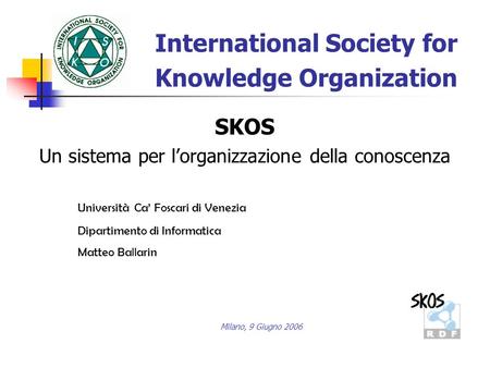 International Society for Knowledge Organization Università Ca Foscari di Venezia Dipartimento di Informatica Matteo Ballarin SKOS Un sistema per lorganizzazione.