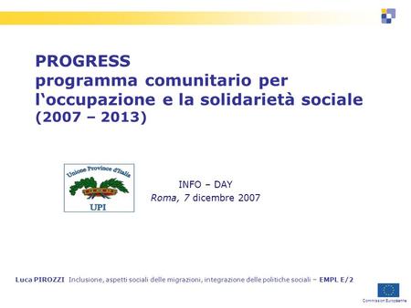 Commission Européenne PROGRESS programma comunitario per loccupazione e la solidarietà sociale (2007 – 2013) INFO – DAY Roma, 7 dicembre 2007 Luca PIROZZI.