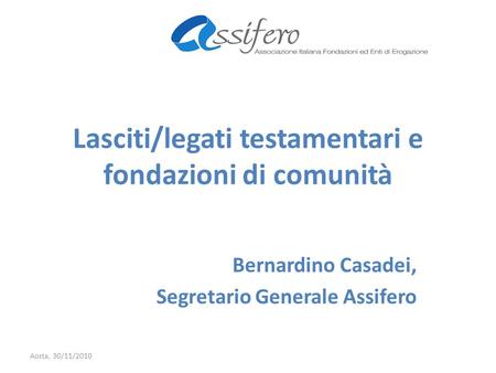 Lasciti/legati testamentari e fondazioni di comunità Bernardino Casadei, Segretario Generale Assifero Aosta, 30/11/2010.