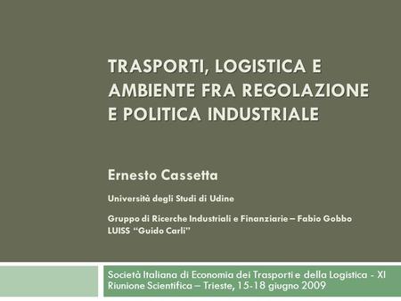 TRASPORTI, LOGISTICA E AMBIENTE FRA REGOLAZIONE E POLITICA INDUSTRIALE Ernesto Cassetta Università degli Studi di Udine Gruppo di Ricerche Industriali.