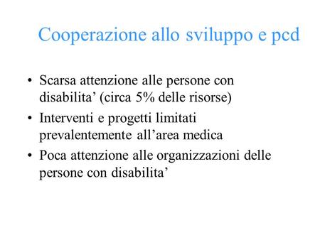 Cooperazione allo sviluppo e pcd Scarsa attenzione alle persone con disabilita (circa 5% delle risorse) Interventi e progetti limitati prevalentemente.
