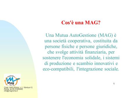 Cos'è una MAG? Una Mutua AutoGestione (MAG) è una società cooperativa, costituita da persone fisiche e persone giuridiche, che svolge attività finanziaria,