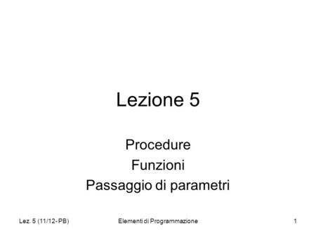 Lez. 5 (11/12- PB)Elementi di Programmazione1 Lezione 5 Procedure Funzioni Passaggio di parametri.