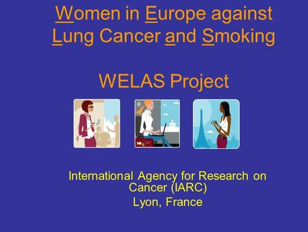Women in Europe against Lung Cancer and Smoking WELAS Project International Agency for Research on Cancer (IARC) Lyon, France.