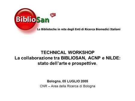 TECHNICAL WORKSHOP La collaborazione tra BIBLIOSAN, ACNP e NILDE: stato dellarte e prospettive. Bologna, 05 LUGLIO 2005 CNR – Area della Ricerca di Bologna.