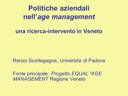 Politiche aziendali nellage management una ricerca-intervento in Veneto Renzo Scortegagna, Università di Padova Fonte principale: Progetto EQUAL AGE MANAGEMENT.