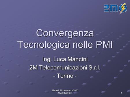 Martedì 29 novembre 2005 - Workshop ICT - 1 Convergenza Tecnologica nelle PMI Ing. Luca Mancini 2M Telecomunicazioni S.r.l. - Torino -