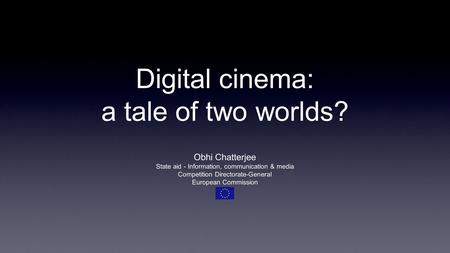 Digital cinema: a tale of two worlds? Obhi Chatterjee State aid - Information, communication & media Competition Directorate-General European Commission.