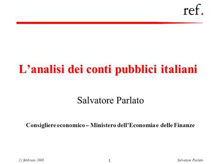 Salvatore Parlato21 febbraio 2008 1 Lanalisi dei conti pubblici italiani Salvatore Parlato Consigliere economico – Ministero dellEconomia e delle Finanze.