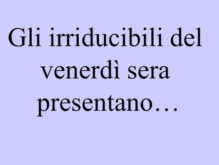 Gli irriducibili del venerdì sera presentano….