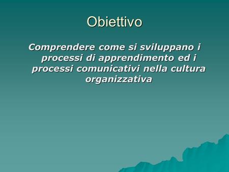 Obiettivo Comprendere come si sviluppano i processi di apprendimento ed i processi comunicativi nella cultura organizzativa.