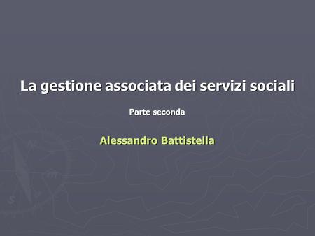 La gestione associata dei servizi sociali Parte seconda Alessandro Battistella.