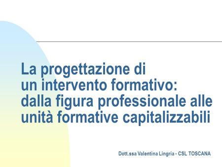 La progettazione di un intervento formativo: dalla figura professionale alle unità formative capitalizzabili Dott.ssa Valentina Lingria - CSL TOSCANA.