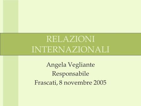 RELAZIONI INTERNAZIONALI Angela Vegliante Responsabile Frascati, 8 novembre 2005.