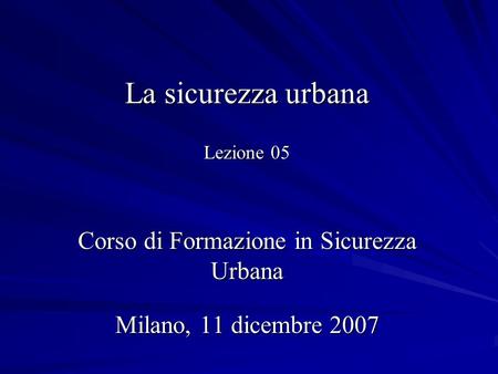 La sicurezza urbana Lezione 05 Corso di Formazione in Sicurezza Urbana Milano, 11 dicembre 2007.