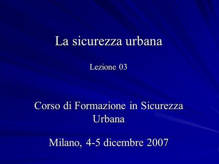 La sicurezza urbana Lezione 03 Corso di Formazione in Sicurezza Urbana Milano, 4-5 dicembre 2007.