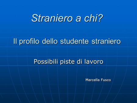 Straniero a chi? Il profilo dello studente straniero Possibili piste di lavoro Marcella Fusco Marcella Fusco.