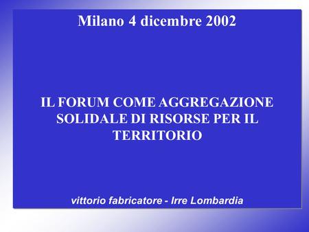 Milano 4 dicembre 2002 IL FORUM COME AGGREGAZIONE SOLIDALE DI RISORSE PER IL TERRITORIO vittorio fabricatore - Irre Lombardia Milano 4 dicembre 2002 IL.