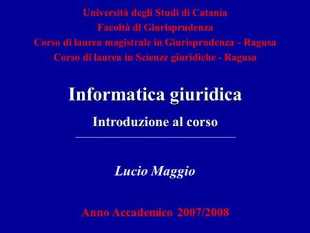 Lucio Maggio Anno Accademico 2007/2008 Informatica giuridica Introduzione al corso Università degli Studi di Catania Facoltà di Giurisprudenza Corso di.