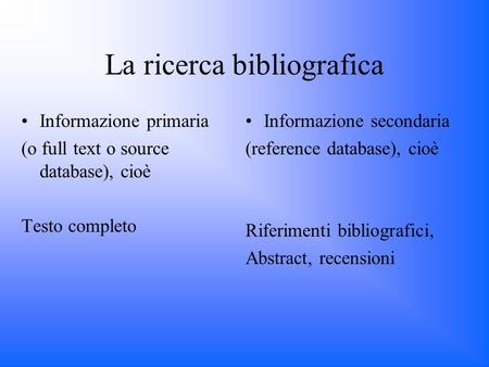 La ricerca bibliografica Informazione primaria (o full text o source database), cioè Testo completo Informazione secondaria (reference database), cioè