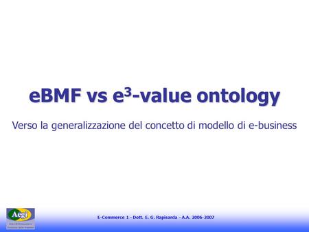 E-Commerce 1 - Dott. E. G. Rapisarda - A.A. 2006-2007 eBMF vs e 3 -value ontology Verso la generalizzazione del concetto di modello di e-business.