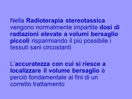 Nella Radioterapia stereotassica vengono normalmente impartite dosi di radiazioni elevate a volumi bersaglio piccoli risparmiando il più possibile i tessuti.