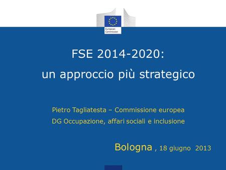 FSE 2014-2020: un approccio più strategico Pietro Tagliatesta – Commissione europea DG Occupazione, affari sociali e inclusione 	Bologna , 18 giugno.