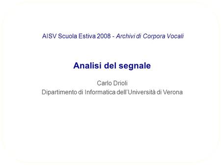 Analisi del segnale Carlo Drioli Dipartimento di Informatica dellUniversità di Verona AISV Scuola Estiva 2008 - Archivi di Corpora Vocali.