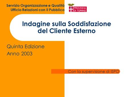 Indagine sulla Soddisfazione del Cliente Esterno Quinta Edizione Anno 2003 Servizio Organizzazione e Qualità Ufficio Relazioni con il Pubblico Con la supervisione.