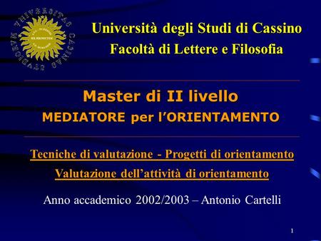 1 Università degli Studi di Cassino Facoltà di Lettere e Filosofia Master di II livello MEDIATORE per lORIENTAMENTO Anno accademico 2002/2003 – Antonio.