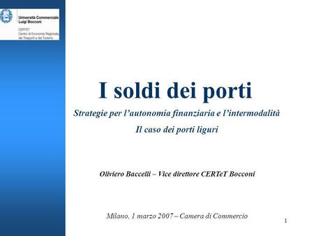 1 I soldi dei porti Strategie per lautonomia finanziaria e lintermodalità Il caso dei porti liguri Milano, 1 marzo 2007 – Camera di Commercio Oliviero.