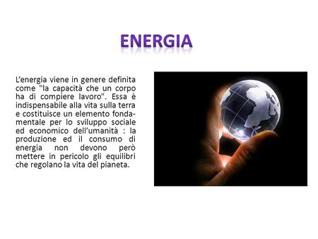 Energia L’energia viene in genere definita come la capacità che un corpo ha di compiere lavoro. Essa è indispensabile alla vita sulla terra e costituisce.