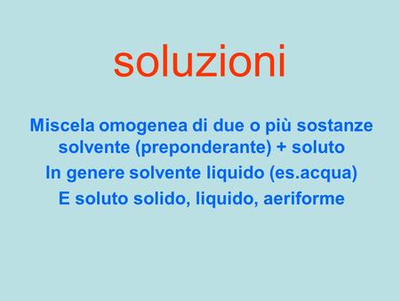 Soluzioni Miscela omogenea di due o più sostanze solvente (preponderante) + soluto In genere solvente liquido (es.acqua) E soluto solido, liquido, aeriforme.