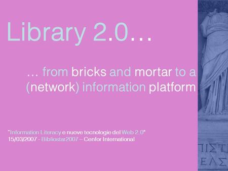 Library 2.0… … from bricks and mortar to a (network) information platform Information Literacy e nuove tecnologie del Web 2.0 15/03/2007 - Bibliostar2007.