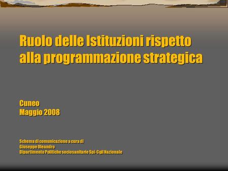 Ruolo delle Istituzioni rispetto alla programmazione strategica Cuneo Maggio 2008 Schema di comunicazione a cura di Giuseppe Oleandro Dipartimento Politiche.