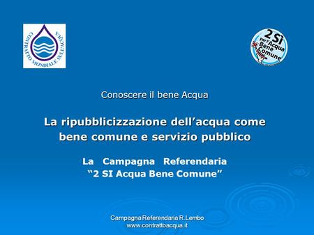 Campagna Referendaria R.Lembo www.contrattoacqua.it Conoscere il bene Acqua La ripubblicizzazione dellacqua come bene comune e servizio pubblico La Campagna.