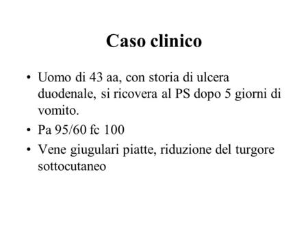 Caso clinico Uomo di 43 aa, con storia di ulcera duodenale, si ricovera al PS dopo 5 giorni di vomito. Pa 95/60 fc 100 Vene giugulari piatte, riduzione.