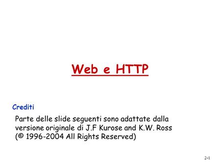 Web e HTTP Crediti Parte delle slide seguenti sono adattate dalla versione originale di J.F Kurose and K.W. Ross (© 1996-2004 All Rights Reserved)